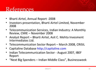 References Bharti Airtel, Annual Report -2008 Investors presentation, Bharti Airtel Limited, November 2008 Telecommunication Services, Indian Industry: A Monthly Review, CMIE – November 2008 Analyst Report – Bharti Airtel, Asit C. Mehta Invesment Intermediates Ltd. Telecommunication Sector Report – March 2008, CRISIL  Capitaline Database  http://capitaline.com Indian Telecommunication Sector - August 2007, IBEF Report “ Next Big Spenders – Indian Middle Class”, Businessweek GROUP 7 