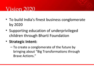 Vision 2020  To build India's finest business conglomerate by 2020 Supporting education of underprivileged children through Bharti Foundation  Strategic Intent: To create a conglomerate of the future by bringing about “Big Transformations through Brave Actions.”  