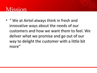 Mission “  We at Airtel always think in fresh and innovative ways about the needs of our customers and how we want them to feel. We deliver what we promise and go out of our way to delight the customer with a little bit more”  