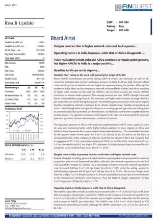 Bharti Airtel
CMP : INR 324
Rating : Buy
Target : INR 410
Margins contract due to higher network costs and fuel expenses…
Operating matrics in India improves, while that of Africa disappoints …
Voice realization in both India and Africa continues to remain under pressure,
but higher AMOU in India is a major positive…
Headline tariffs are set to improve…
Maintain 'Buy' rating on the stock with revised price target of Rs 410
Bharti Airtel's consolidated net profit during Q4FY13 missed our estimates as well as the
consensus estimates due to price realization pressure in India & Africa, high network rollout
costs and sharp rise in interest cost and higher tax expenses during the quarter. Although the
number of subscribers on the company's network increased both in India and Africa resulting
in higher total minutes on the network (TMOU), the realized revenue per minute (ARPM)
continued to remain under pressure. The average revenue per user (ARPU) though increased
due to increased data usage from its 3G user base and higher voice minutes of usage (AMOU)
per subscriber per month during the quarter. Nevertheless pressure on price realization implies
that the competitive intensity continues to be chronic despite lower number of operators per
circle. Lately though there are signs that the price is trending up and operators are cutting back
on promotional & discount offers and free minutes. So this bodes well for the incumbents in the
months ahead. The regulatory confusion with respect to 3G inter circle roaming (ICR), one time
spectrum payment, license extension etc. continues to prevail.
The regulatory pressure in Africa with respect to implementation of KYC norm, spectrum price
etc also seen increasing lately, while higher rollout expenses in many regions of Africa and
India continue to pressure the margins despite lower subscriber churn. The consolidated revenue
for the quarter under review grew 9% Y-o-Y (1% Q-o-Q) to Rs 204.48 bn on the back of
increased minutes on the company's network. As at the end of March 2013, the company had
an aggregate of 271.2 mn customers consisting of 259.8 mn mobile (India, South Asia & Africa),
3.3 mn tele-media and 8.1 mn digital TV customers. Its total customer base increased by 8%
compared to its customer base as on March 31, 2012.
Margins contract due to pressure on voice realization and higher network costs
Despite sharp fall in selling, general & administrative expenses due to improvement in customer
acquisition process and improved bad debt collection, the network expansion cost and fuel
cost caused the margins to contract. As a percentage of total revenue the network operations
cost increased 200 bps Y-o-Y (20 bps lower Q-o-Q) to 27.8% while the selling, general &
administrative expenses fell 40 bps Y-o-Y (85 bps Q-o-Q) to 19.9%. The access charges were
lower by 25 bps Y-o-Y (100 bps Q-o-Q) at 13.4% of consolidated revenue due to lower volumes
in the international wholesale voice business. Thus the EBIDTA margin contracted 155 bps
Y-o-Y (improved 120 bps Q-o-Q) to 31.7%.
Operating matrics of India improves, while that of Africa disappoints
The mobile subscribers in India & south Asia increased 3.8% Y-o-Y (3.5% Q-o-Q) to 188.2 mn
after two quarters of subscriber contraction. TMOU on the company's network increased 10.7%
Y-o-Y (3.4% Q-o-Q) to 293.67 bn minutes due to higher number subscriber on the network
and increase in AMOU per subscriber. The AMOU rose 5.6% Y-o-Y (4.6% Q-o-Q) to 455
minutes per subscriber per month, although the ARPM contracted 3.3% -o-Y (0.3% Q-o-Q) to
Rs 0.42.
May 9, 2013
For Private Circulation OnlyFINQUEST research also available on BLOOMBERG FSPL <GO> and REUTERS.
Shareholding % 2Q 3Q 4Q
Promoters 68.0 68.0 69.0
MF/Banks/Indian FIs 8.0 8.0 9.0
FII/ NRIs/ OCBs 17.0 18.0 17.0
Indian Public 7.0 6.0 5.0
KEY DATA
Market Cap (INR bn) 1295.2
Market Cap (USD mn) 23984.4
52 WK High / Low 370 / 238
Avg Daily Volume (BSE) 507834
Face Value (INR) 5
BSE Sensex 19990
Nifty 6069
BSE Code 532454
NSE Code BHARTIARTL
Reuters Code BRTI.BO
Bloomberg Code BHARTI IN
Performance Chart
Result Update
Daryl Philip
Senior Research Analyst
Tel. : 4000 2667
dphilip@finquestonline.com
PRICE PERFORMANCE (%)
3 M 6 M 12 M
Absolute (2.0) 17.0 1.5
Relative (2.2) 12.5 (14.9)
 