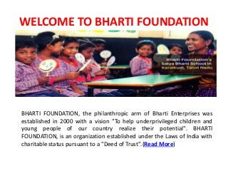 WELCOME TO BHARTI FOUNDATION
BHARTI FOUNDATION, the philanthropic arm of Bharti Enterprises was
established in 2000 with a vision "To help underprivileged children and
young people of our country realize their potential". BHARTI
FOUNDATION, is an organization established under the Laws of India with
charitable status pursuant to a "Deed of Trust".(Read More)
 