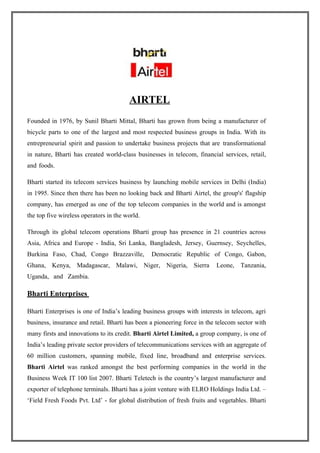 AIRTEL
Founded in 1976, by Sunil Bharti Mittal, Bharti has grown from being a manufacturer of
bicycle parts to one of the largest and most respected business groups in India. With its
entrepreneurial spirit and passion to undertake business projects that are transformational
in nature, Bharti has created world-class businesses in telecom, financial services, retail,
and foods.

Bharti started its telecom services business by launching mobile services in Delhi (India)
in 1995. Since then there has been no looking back and Bharti Airtel, the group's' flagship
company, has emerged as one of the top telecom companies in the world and is amongst
the top five wireless operators in the world.

Through its global telecom operations Bharti group has presence in 21 countries across
Asia, Africa and Europe - India, Sri Lanka, Bangladesh, Jersey, Guernsey, Seychelles,
Burkina Faso, Chad, Congo Brazzaville,          Democratic Republic of Congo, Gabon,
Ghana, Kenya, Madagascar, Malawi, Niger, Nigeria, Sierra                 Leone, Tanzania,
Uganda, and Zambia.

Bharti Enterprises

Bharti Enterprises is one of India’s leading business groups with interests in telecom, agri
business, insurance and retail. Bharti has been a pioneering force in the telecom sector with
many firsts and innovations to its credit. Bharti Airtel Limited, a group company, is one of
India’s leading private sector providers of telecommunications services with an aggregate of
60 million customers, spanning mobile, fixed line, broadband and enterprise services.
Bharti Airtel was ranked amongst the best performing companies in the world in the
Business Week IT 100 list 2007. Bharti Teletech is the country’s largest manufacturer and
exporter of telephone terminals. Bharti has a joint venture with ELRO Holdings India Ltd. –
‘Field Fresh Foods Pvt. Ltd’ - for global distribution of fresh fruits and vegetables. Bharti
 