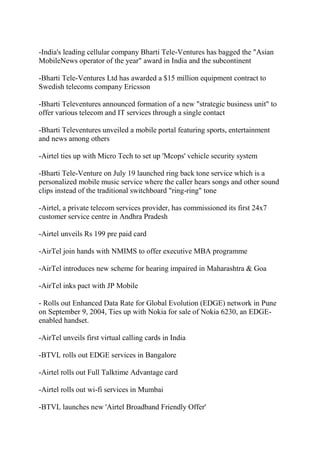 -India's leading cellular company Bharti Tele-Ventures has bagged the "Asian
MobileNews operator of the year" award in India and the subcontinent

-Bharti Tele-Ventures Ltd has awarded a $15 million equipment contract to
Swedish telecoms company Ericsson

-Bharti Televentures announced formation of a new "strategic business unit" to
offer various telecom and IT services through a single contact

-Bharti Televentures unveiled a mobile portal featuring sports, entertainment
and news among others

-Airtel ties up with Micro Tech to set up 'Mcops' vehicle security system

-Bharti Tele-Venture on July 19 launched ring back tone service which is a
personalized mobile music service where the caller hears songs and other sound
clips instead of the traditional switchboard "ring-ring" tone

-Airtel, a private telecom services provider, has commissioned its first 24x7
customer service centre in Andhra Pradesh

-Airtel unveils Rs 199 pre paid card

-AirTel join hands with NMIMS to offer executive MBA programme

-AirTel introduces new scheme for hearing impaired in Maharashtra & Goa

-AirTel inks pact with JP Mobile

- Rolls out Enhanced Data Rate for Global Evolution (EDGE) network in Pune
on September 9, 2004, Ties up with Nokia for sale of Nokia 6230, an EDGE-
enabled handset.

-AirTel unveils first virtual calling cards in India

-BTVL rolls out EDGE services in Bangalore

-Airtel rolls out Full Talktime Advantage card

-Airtel rolls out wi-fi services in Mumbai

-BTVL launches new 'Airtel Broadband Friendly Offer'
 
