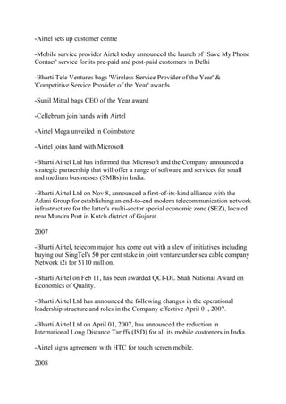 -Airtel sets up customer centre

-Mobile service provider Airtel today announced the launch of `Save My Phone
Contact' service for its pre-paid and post-paid customers in Delhi

-Bharti Tele Ventures bags 'Wireless Service Provider of the Year' &
'Competitive Service Provider of the Year' awards

-Sunil Mittal bags CEO of the Year award

-Cellebrum join hands with Airtel

-Airtel Mega unveiled in Coimbatore

-Airtel joins hand with Microsoft

-Bharti Airtel Ltd has informed that Microsoft and the Company announced a
strategic partnership that will offer a range of software and services for small
and medium businesses (SMBs) in India.

-Bharti Airtel Ltd on Nov 8, announced a first-of-its-kind alliance with the
Adani Group for establishing an end-to-end modern telecommunication network
infrastructure for the latter's multi-sector special economic zone (SEZ), located
near Mundra Port in Kutch district of Gujarat.

2007

-Bharti Airtel, telecom major, has come out with a slew of initiatives including
buying out SingTel's 50 per cent stake in joint venture under sea cable company
Network i2i for $110 million.

-Bharti Airtel on Feb 11, has been awarded QCI-DL Shah National Award on
Economics of Quality.

-Bharti Airtel Ltd has announced the following changes in the operational
leadership structure and roles in the Company effective April 01, 2007.

-Bharti Airtel Ltd on April 01, 2007, has announced the reduction in
International Long Distance Tariffs (ISD) for all its mobile customers in India.

-Airtel signs agreement with HTC for touch screen mobile.

2008
 