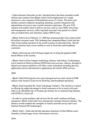 - Nokia Siemens Networks on Jan 3 declared that it has been awarded a multi
million euro contract from Bharti Airtel Ltd for deployment of a single
interactive voice response (IVR) platform across 23 circles. The three-year
turnkey contract comprises designing, planning, systems integration and
optimisation services to raise overall customer experience. The new IVR
solution will enable Airtel to deliver services such as voice SMS, televoting,
call management services, caller ring back tone and voice portal on a faster
time-to-market basis and, therefore, reduce OPEX costs.

- Bharti Airtel Ltd on February 13, 2008 has announced that it has achieved the
60 million customer mark. This landmark has catapulted Bharti Airtel into the
club of top mobile operators in the world in terms of subscriber base. The 60
million customer base covers mobile as well as fixed line and broadband
customers.

- Bharti Airtel tied up with US-based Apple Inc to bring the popular GSM-
based iPhone in the country.

- Bharti Airtel Ltd has forged a technology alliance with Infosys Technologies
Ltd to launch its Direct-to-Home (DTH) television services. Infosys, through its
digital convergence platform, will offer a suite of products including devices,
application servers and interactive applications for Airtel's DTH services.

2009

- Bharti Airtel HAS signed a five-year managed services deal valued at $500
million with Alcatel Lucent for its fixed-line and broadband operations.

- Bharti Airtel launched the 'Airtel Advantage' initiative. The initiative is aimed
at offering the added advantage to Airtel customers to be in touch with each
other at an affordable rate of 50 paise per minute, be it a national long distance
call (STD) or a local call.

- In order to create products and services for the small, medium and large
enterprises, Bharti Airtel and Cisco announced a strategic business alliance. The
alliance would combine the strengths of Airtel's network service and Cisco'
Internet Protocol (IP) technologies.

- Bharti Airtel - Airtel and mChek announce milestone of One Million users;
introduce a broad range of new mCommerce services.

2010
 