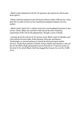 - Bharti Airtel submitted its bid for 3G spectrum, the auction for which starts
from April 9.

- Bharti Airtel has partnered with US-based software maker VMware Inc. It has
done this in order to focus on the cloud-based managed computer services
market.

- Bharti Airtel, India's No.1 cellular carrier has won broadband spectrum in four
circles. Earlier, Bharti has said that it had tied up the entire financing
requirement of $8.3 bn for the planned buy, through a series of banks.

- Gearing up for the roll out its 3G services soon, Bharti Airtel on Monday said
it has chosen Ericsson India, Nokia Siemens Networks and Huawei
Technologies as network partners to launch the third generation mobile
services. All the three partners will plan, design, deploy and maintain a state-of-
the-art 3G HSPA (high speed packet access) network in 13 telecom circles of
the total 22 for which Bharti Airtel has bagged the licences for over Rs.12,000
crore.
 
