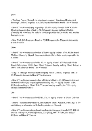 1999

- Warburg Pincus (through its investment company Brentwood Investment
Holdings Limited) acquired a 19.05% equity interest in Bharti Tele-Ventures

- Bharti Tele-Ventures (by acquiring a 63.45% equity interest in SC Cellular
Holdings) acquired an effective 32.36% equity interest in Bharti Mobile
(formerly JT Mobiles), the cellular services provider in Karnataka and Andhra
Pradesh circles

- New York Life Insurance Fund, or NYLIF, acquired a 3% equity interest in
Bharti Cellular

2000

- Bharti Tele-Ventures acquired an effective equity interest of 40.5% in Bharti
Mobinet (formerly Skycell Communications), the cellular services provider in
Chennai

- Bharti Tele-Ventures acquired a 30.2% equity interest of Telecom Italia in
Bharti Telenet and 18.8% from Bharti Telecom thereby making Bharti Telenet a
100% subsidiary of Bharti Tele-Ventures

- SingTel (through its investment company Pastel Limited) acquired STET's
15.3% equity interest in Bharti Tele-Ventures

- Bharti Tele-Ventures acquired an additional effective 41.64% equity interest
in Bharti Mobile (by acquiring the remaining 36.55% equity interest in SC
Cellular) resulting in Bharti Tele-Ventures holding an effective 74% equity
interest in Bharti Mobile.

2001

- Bharti Tele-Ventures acquired NYLIF's 3% equity interest in Bharti Cellular

- Bharti Telesonic entered into a joint venture, Bharti Aquanet, with SingTel for
establishing a submarine cable landing station at Chennai

- Bharti Tele-Ventures issued additional equity for approximately US$ 481.30
million to SingTel, Warburg Pincus, AIF group, IFC, NYLIF, and Seejay
Cellular and Bharti Telecom
 