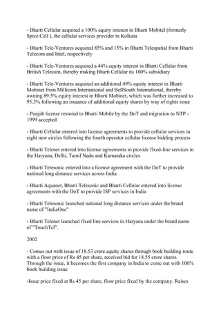 - Bharti Cellular acquired a 100% equity interest in Bharti Mobitel (formerly
Spice Cell ), the cellular services provider in Kolkata

- Bharti Tele-Ventures acquired 85% and 15% in Bharti Telespatial from Bharti
Telecom and Intel, respectively

- Bharti Tele-Ventures acquired a 44% equity interest in Bharti Cellular from
British Telecom, thereby making Bharti Cellular its 100% subsidiary

- Bharti Tele-Ventures acquired an additional 49% equity interest in Bharti
Mobinet from Millicom International and BellSouth International, thereby
owning 89.5% equity interest in Bharti Mobinet, which was further increased to
95.3% following an issuance of additional equity shares by way of rights issue

- Punjab license restored to Bharti Mobile by the DoT and migration to NTP -
1999 accepted

- Bharti Cellular entered into license agreements to provide cellular services in
eight new circles following the fourth operator cellular license bidding process

- Bharti Telenet entered into license agreements to provide fixed-line services in
the Haryana, Delhi, Tamil Nadu and Karnataka circles

- Bharti Telesonic entered into a license agreement with the DoT to provide
national long distance services across India

- Bharti Aquanet, Bharti Telesonic and Bharti Cellular entered into license
agreements with the DoT to provide ISP services in India

- Bharti Telesonic launched national long distance services under the brand
name of "IndiaOne"

- Bharti Telenet launched fixed line services in Haryana under the brand name
of "TouchTel".

2002

- Comes out with issue of 18.53 crore equity shares through book building route
with a floor price of Rs 45 per share, received bid for 18.55 crore shares.
Through the issue, it becomes the first company in India to come out with 100%
book building issue

-Issue price fixed at Rs 45 per share, floor price fixed by the company. Raises
 