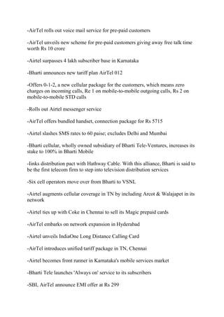 -AirTel rolls out voice mail service for pre-paid customers

-AirTel unveils new scheme for pre-paid customers giving away free talk time
worth Rs 10 crore

-Airtel surpasses 4 lakh subscriber base in Karnataka

-Bharti announces new tariff plan AirTel 012

-Offers 0-1-2, a new cellular package for the customers, which means zero
charges on incoming calls, Re 1 on mobile-to-mobile outgoing calls, Rs 2 on
mobile-to-mobile STD calls

-Rolls out Airtel messenger service

-AirTel offers bundled handset, connection package for Rs 5715

-Airtel slashes SMS rates to 60 paise; excludes Delhi and Mumbai

-Bharti cellular, wholly owned subsidiary of Bharti Tele-Ventures, increases its
stake to 100% in Bharti Mobile

-Iinks distribution pact with Hathway Cable. With this alliance, Bharti is said to
be the first telecom firm to step into television distribution services

-Six cell operators move over from Bharti to VSNL

-Airtel augments cellular coverage in TN by including Arcot & Walajapet in its
network

-Airtel ties up with Coke in Chennai to sell its Magic prepaid cards

-AirTel embarks on network expansion in Hyderabad

-Airtel unveils IndiaOne Long Distance Calling Card

-AirTel introduces unified tariff package in TN, Chennai

-Airtel becomes front runner in Karnataka's mobile services market

-Bharti Tele launches 'Always on' service to its subscribers

-SBI, AirTel announce EMI offer at Rs 299
 