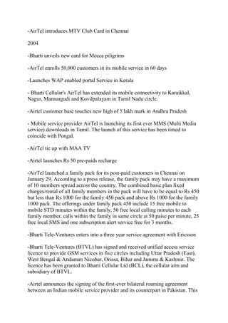-AirTel introduces MTV Club Card in Chennai

2004

-Bharti unveils new card for Mecca piligrims

-AirTel enrolls 50,000 customers in its mobile service in 60 days

-Launches WAP enabled portal Service in Kerala

- Bharti Cellular's AirTel has extended its mobile connectivity to Karaikkal,
Nagur, Mannargudi and Kovilpalayam in Tamil Nadu circle.

-Airtel customer base touches new high of 5 lakh mark in Andhra Pradesh

- Mobile service provider AirTel is launching its first ever MMS (Multi Media
service) downloads in Tamil. The launch of this service has been timed to
coincide with Pongal.

-AirTel tie up with MAA TV

-Airtel launches Rs 50 pre-paids recharge

-AirTel launched a family pack for its post-paid customers in Chennai on
January 29. According to a press release, the family pack may have a maximum
of 10 members spread across the country. The combined basic plan fixed
charges/rental of all family members in the pack will have to be equal to Rs 450
but less than Rs 1000 for the family 450 pack and above Rs 1000 for the family
1000 pack. The offerings under family pack 450 include 15 free mobile to
mobile STD minutes within the family, 50 free local calling minutes to each
family member, calls within the family in same circle at 50 paise per minute, 25
free local SMS and one subscription alert service free for 3 months.

-Bharti Tele-Ventures enters into a three year service agreement with Ericsson

-Bharti Tele-Ventures (BTVL) has signed and received unified access service
licence to provide GSM services in five circles including Uttar Pradesh (East),
West Bengal & Andaman Nicobar, Orissa, Bihar and Jammu & Kashmir. The
licence has been granted to Bharti Cellular Ltd (BCL), the cellular arm and
subsidiary of BTVL.

-Airtel announces the signing of the first-ever bilateral roaming agreement
between an Indian mobile service provider and its counterpart in Pakistan. This
 
