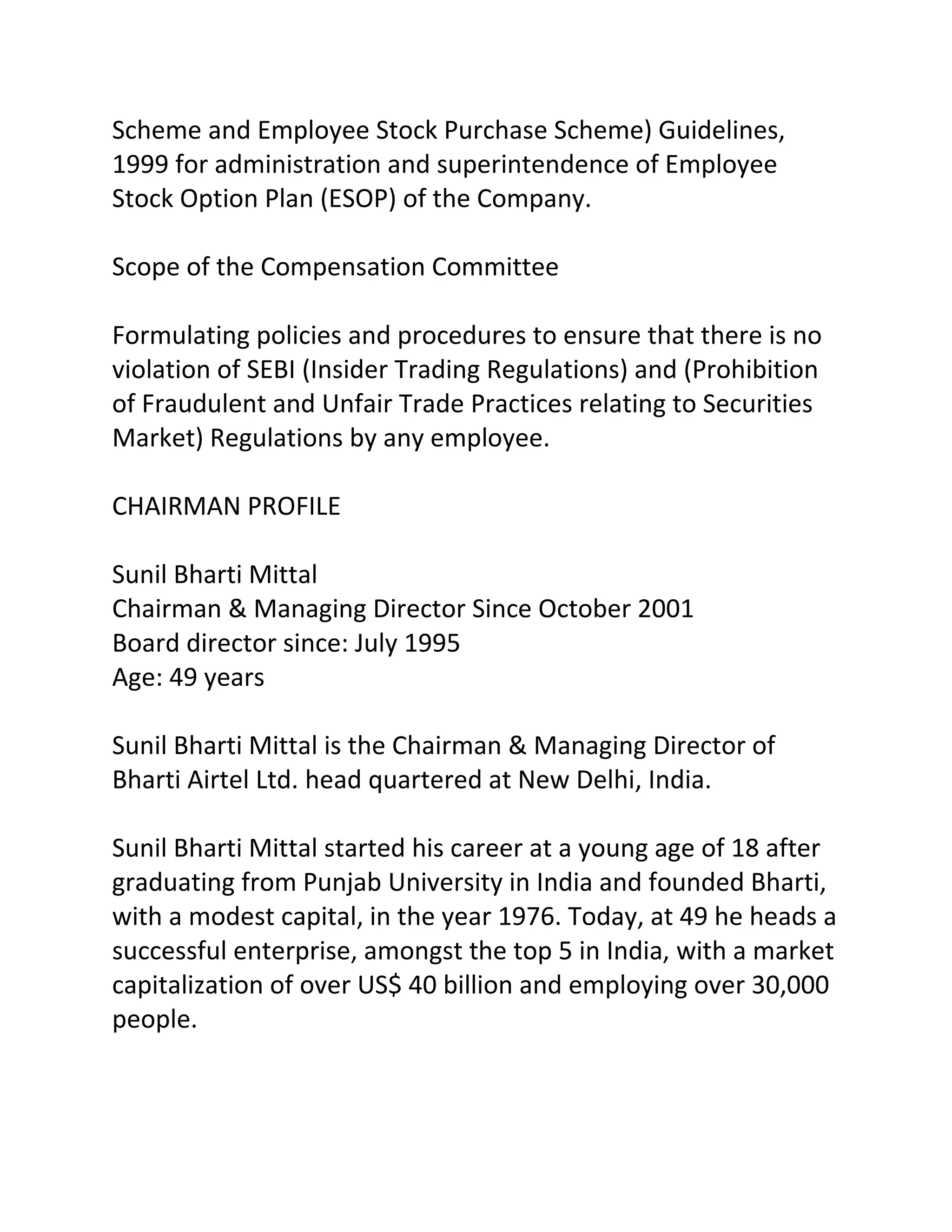 Scheme and Employee Stock Purchase Scheme) Guidelines,
1999 for administration and superintendence of Employee
Stock Option Plan (ESOP) of the Company.

Scope of the Compensation Committee

Formulating policies and procedures to ensure that there is no
violation of SEBI (Insider Trading Regulations) and (Prohibition
of Fraudulent and Unfair Trade Practices relating to Securities
Market) Regulations by any employee.

CHAIRMAN PROFILE

Sunil Bharti Mittal
Chairman & Managing Director Since October 2001
Board director since: July 1995
Age: 49 years

Sunil Bharti Mittal is the Chairman & Managing Director of
Bharti Airtel Ltd. head quartered at New Delhi, India.

Sunil Bharti Mittal started his career at a young age of 18 after
graduating from Punjab University in India and founded Bharti,
with a modest capital, in the year 1976. Today, at 49 he heads a
successful enterprise, amongst the top 5 in India, with a market
capitalization of over US$ 40 billion and employing over 30,000
people.
 