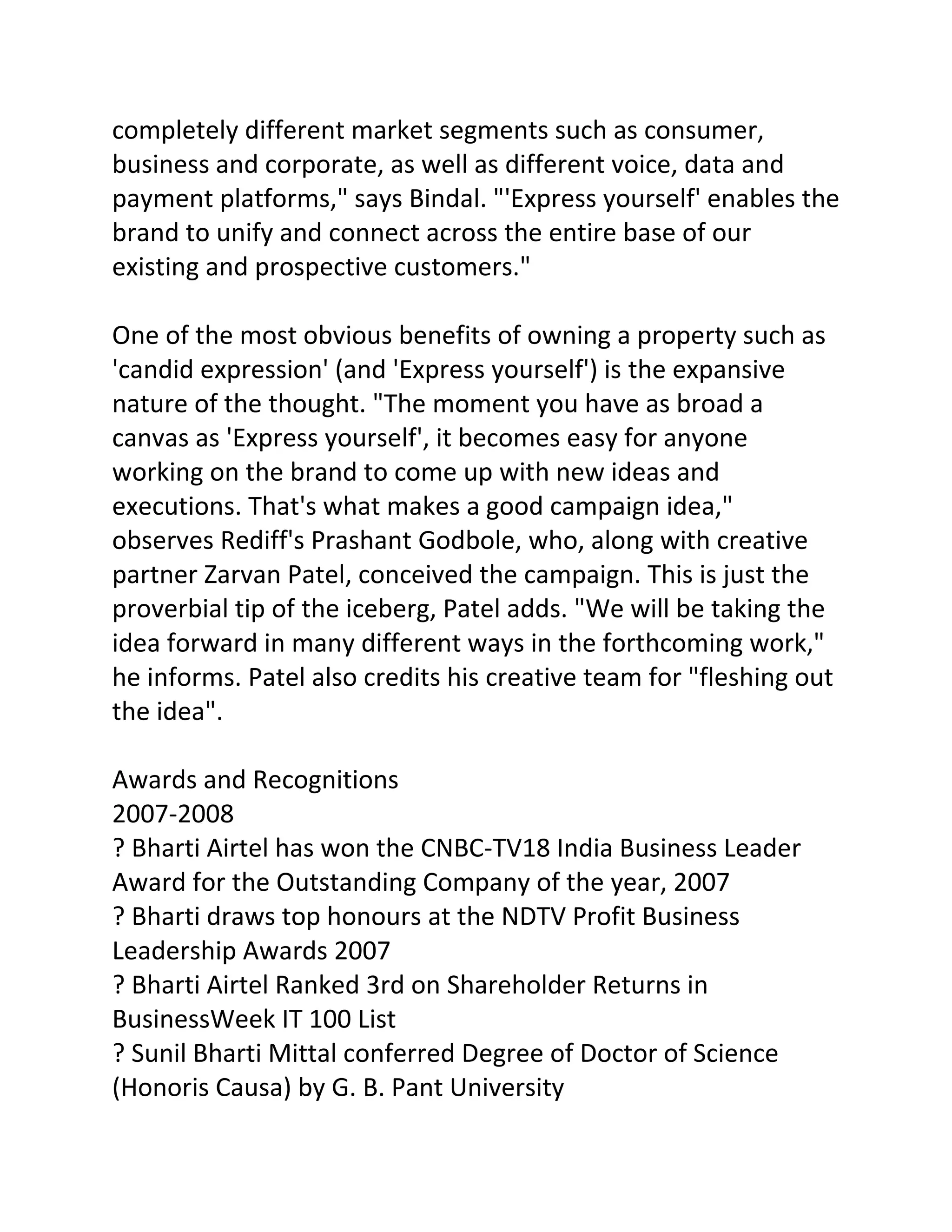 completely different market segments such as consumer,
business and corporate, as well as different voice, data and
payment platforms," says Bindal. "'Express yourself' enables the
brand to unify and connect across the entire base of our
existing and prospective customers."

One of the most obvious benefits of owning a property such as
'candid expression' (and 'Express yourself') is the expansive
nature of the thought. "The moment you have as broad a
canvas as 'Express yourself', it becomes easy for anyone
working on the brand to come up with new ideas and
executions. That's what makes a good campaign idea,"
observes Rediff's Prashant Godbole, who, along with creative
partner Zarvan Patel, conceived the campaign. This is just the
proverbial tip of the iceberg, Patel adds. "We will be taking the
idea forward in many different ways in the forthcoming work,"
he informs. Patel also credits his creative team for "fleshing out
the idea".

Awards and Recognitions
2007-2008
? Bharti Airtel has won the CNBC-TV18 India Business Leader
Award for the Outstanding Company of the year, 2007
? Bharti draws top honours at the NDTV Profit Business
Leadership Awards 2007
? Bharti Airtel Ranked 3rd on Shareholder Returns in
BusinessWeek IT 100 List
? Sunil Bharti Mittal conferred Degree of Doctor of Science
(Honoris Causa) by G. B. Pant University
 