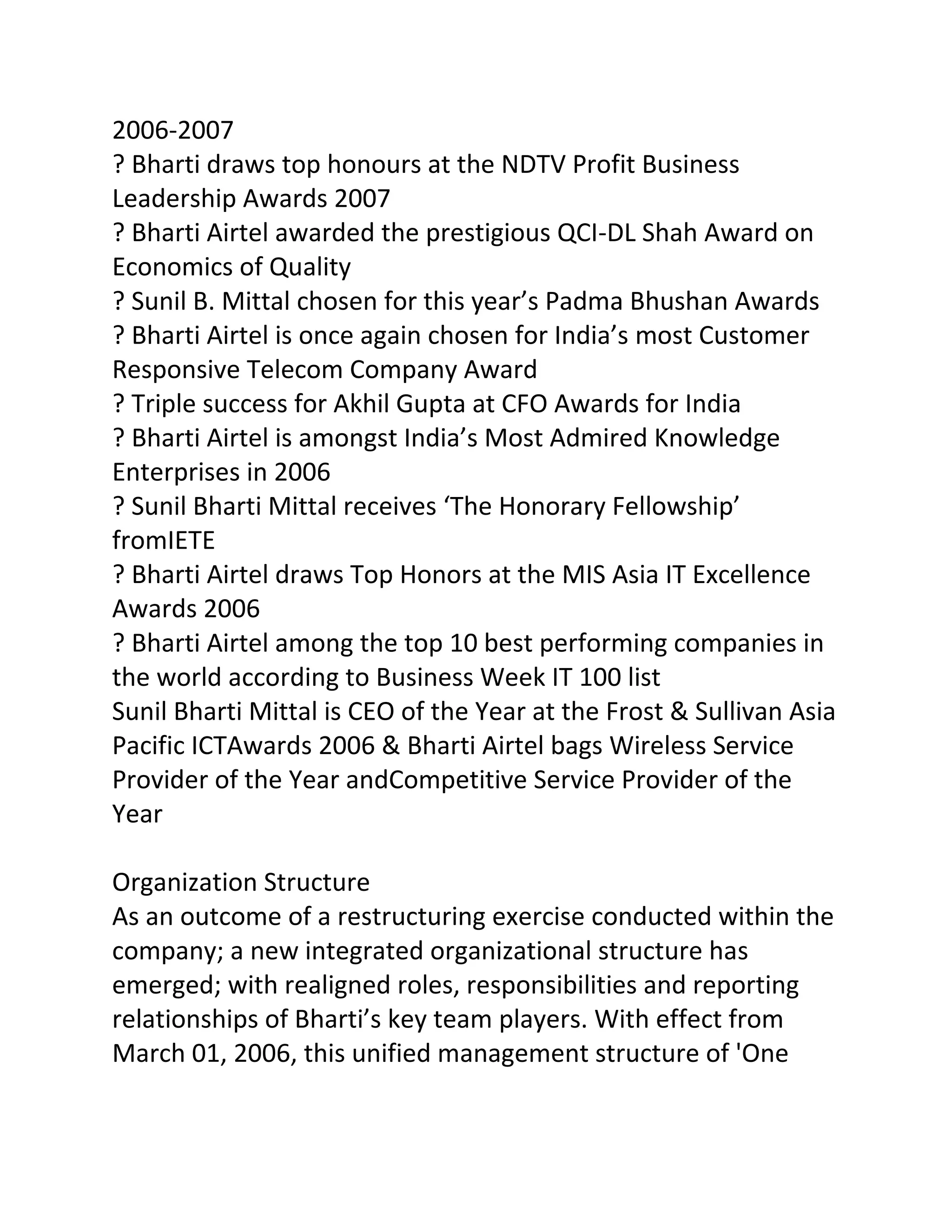 2006-2007
? Bharti draws top honours at the NDTV Profit Business
Leadership Awards 2007
? Bharti Airtel awarded the prestigious QCI-DL Shah Award on
Economics of Quality
? Sunil B. Mittal chosen for this year’s Padma Bhushan Awards
? Bharti Airtel is once again chosen for India’s most Customer
Responsive Telecom Company Award
? Triple success for Akhil Gupta at CFO Awards for India
? Bharti Airtel is amongst India’s Most Admired Knowledge
Enterprises in 2006
? Sunil Bharti Mittal receives ‘The Honorary Fellowship’
fromIETE
? Bharti Airtel draws Top Honors at the MIS Asia IT Excellence
Awards 2006
? Bharti Airtel among the top 10 best performing companies in
the world according to Business Week IT 100 list
Sunil Bharti Mittal is CEO of the Year at the Frost & Sullivan Asia
Pacific ICTAwards 2006 & Bharti Airtel bags Wireless Service
Provider of the Year andCompetitive Service Provider of the
Year

Organization Structure
As an outcome of a restructuring exercise conducted within the
company; a new integrated organizational structure has
emerged; with realigned roles, responsibilities and reporting
relationships of Bharti’s key team players. With effect from
March 01, 2006, this unified management structure of 'One
 