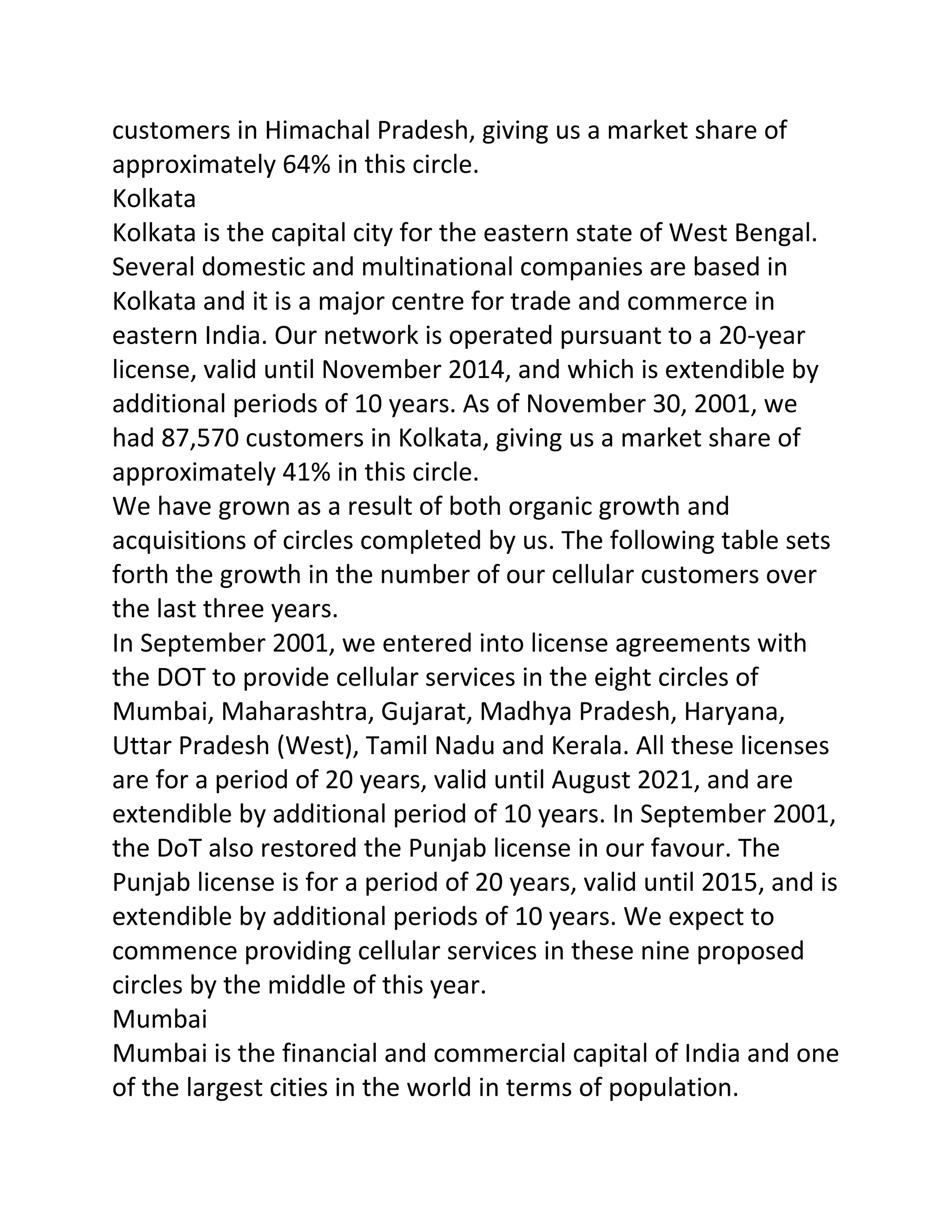 customers in Himachal Pradesh, giving us a market share of
approximately 64% in this circle.
Kolkata
Kolkata is the capital city for the eastern state of West Bengal.
Several domestic and multinational companies are based in
Kolkata and it is a major centre for trade and commerce in
eastern India. Our network is operated pursuant to a 20-year
license, valid until November 2014, and which is extendible by
additional periods of 10 years. As of November 30, 2001, we
had 87,570 customers in Kolkata, giving us a market share of
approximately 41% in this circle.
We have grown as a result of both organic growth and
acquisitions of circles completed by us. The following table sets
forth the growth in the number of our cellular customers over
the last three years.
In September 2001, we entered into license agreements with
the DOT to provide cellular services in the eight circles of
Mumbai, Maharashtra, Gujarat, Madhya Pradesh, Haryana,
Uttar Pradesh (West), Tamil Nadu and Kerala. All these licenses
are for a period of 20 years, valid until August 2021, and are
extendible by additional period of 10 years. In September 2001,
the DoT also restored the Punjab license in our favour. The
Punjab license is for a period of 20 years, valid until 2015, and is
extendible by additional periods of 10 years. We expect to
commence providing cellular services in these nine proposed
circles by the middle of this year.
Mumbai
Mumbai is the financial and commercial capital of India and one
of the largest cities in the world in terms of population.
 