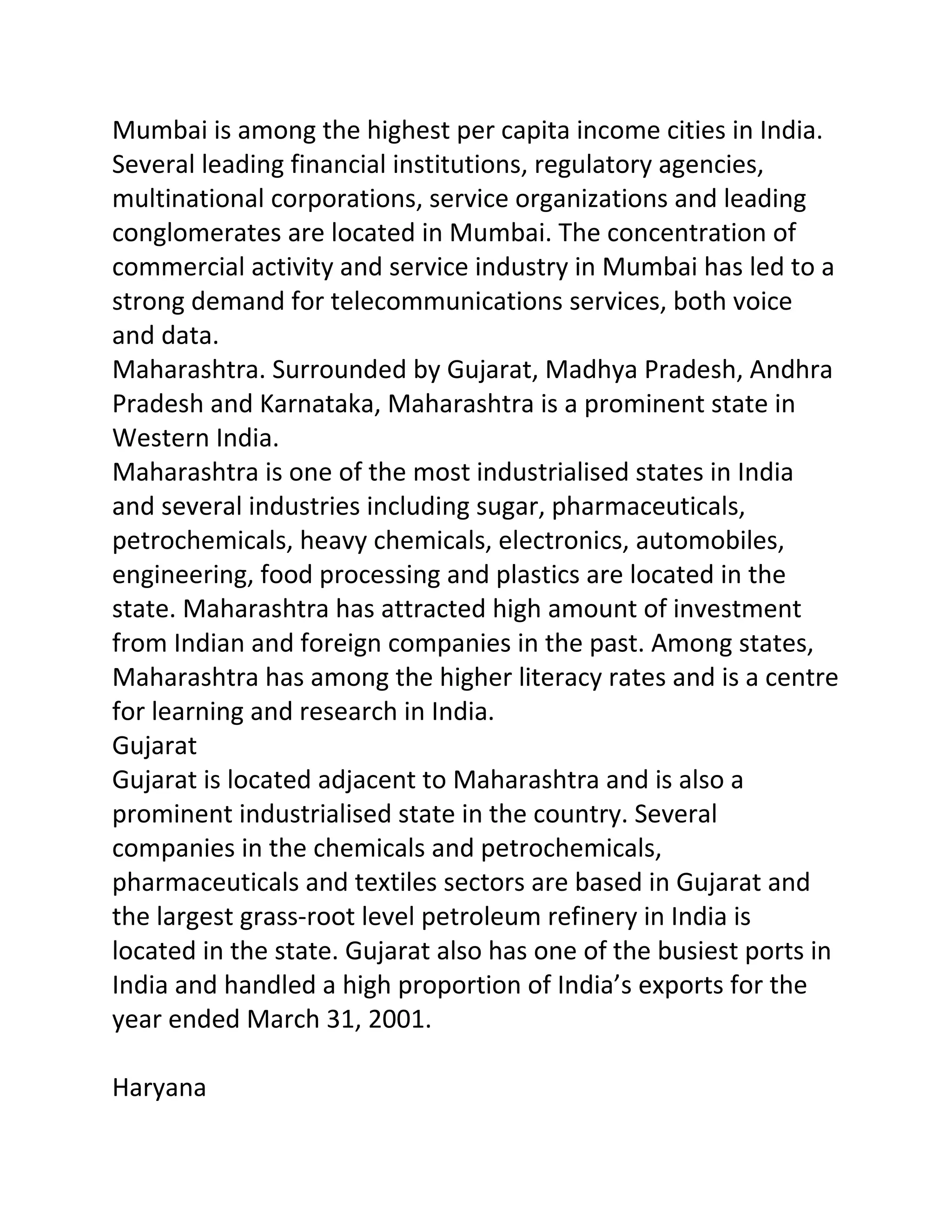 Mumbai is among the highest per capita income cities in India.
Several leading financial institutions, regulatory agencies,
multinational corporations, service organizations and leading
conglomerates are located in Mumbai. The concentration of
commercial activity and service industry in Mumbai has led to a
strong demand for telecommunications services, both voice
and data.
Maharashtra. Surrounded by Gujarat, Madhya Pradesh, Andhra
Pradesh and Karnataka, Maharashtra is a prominent state in
Western India.
Maharashtra is one of the most industrialised states in India
and several industries including sugar, pharmaceuticals,
petrochemicals, heavy chemicals, electronics, automobiles,
engineering, food processing and plastics are located in the
state. Maharashtra has attracted high amount of investment
from Indian and foreign companies in the past. Among states,
Maharashtra has among the higher literacy rates and is a centre
for learning and research in India.
Gujarat
Gujarat is located adjacent to Maharashtra and is also a
prominent industrialised state in the country. Several
companies in the chemicals and petrochemicals,
pharmaceuticals and textiles sectors are based in Gujarat and
the largest grass-root level petroleum refinery in India is
located in the state. Gujarat also has one of the busiest ports in
India and handled a high proportion of India’s exports for the
year ended March 31, 2001.

Haryana
 