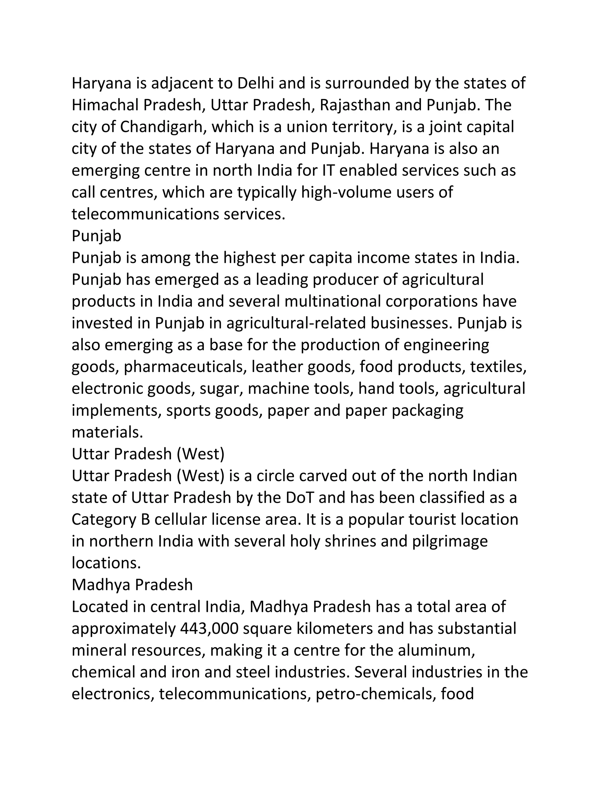 Haryana is adjacent to Delhi and is surrounded by the states of
Himachal Pradesh, Uttar Pradesh, Rajasthan and Punjab. The
city of Chandigarh, which is a union territory, is a joint capital
city of the states of Haryana and Punjab. Haryana is also an
emerging centre in north India for IT enabled services such as
call centres, which are typically high-volume users of
telecommunications services.
Punjab
Punjab is among the highest per capita income states in India.
Punjab has emerged as a leading producer of agricultural
products in India and several multinational corporations have
invested in Punjab in agricultural-related businesses. Punjab is
also emerging as a base for the production of engineering
goods, pharmaceuticals, leather goods, food products, textiles,
electronic goods, sugar, machine tools, hand tools, agricultural
implements, sports goods, paper and paper packaging
materials.
Uttar Pradesh (West)
Uttar Pradesh (West) is a circle carved out of the north Indian
state of Uttar Pradesh by the DoT and has been classified as a
Category B cellular license area. It is a popular tourist location
in northern India with several holy shrines and pilgrimage
locations.
Madhya Pradesh
Located in central India, Madhya Pradesh has a total area of
approximately 443,000 square kilometers and has substantial
mineral resources, making it a centre for the aluminum,
chemical and iron and steel industries. Several industries in the
electronics, telecommunications, petro-chemicals, food
 