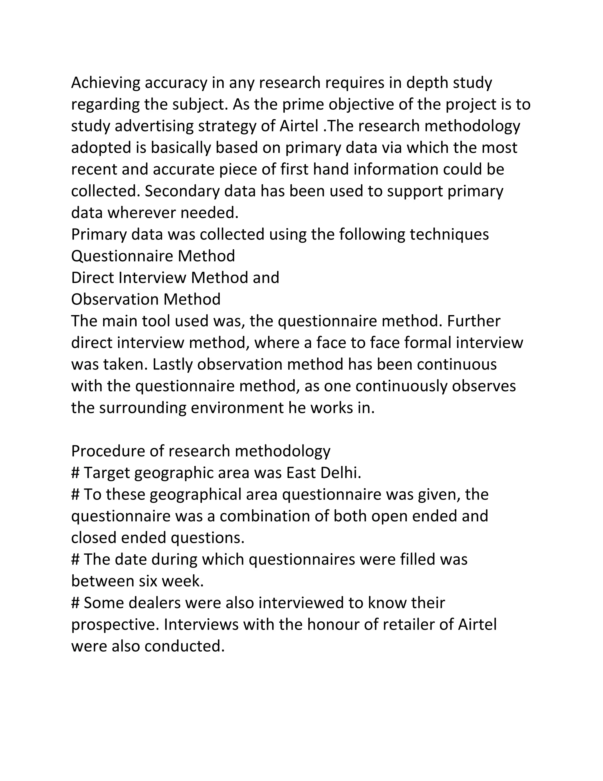 Achieving accuracy in any research requires in depth study
regarding the subject. As the prime objective of the project is to
study advertising strategy of Airtel .The research methodology
adopted is basically based on primary data via which the most
recent and accurate piece of first hand information could be
collected. Secondary data has been used to support primary
data wherever needed.
Primary data was collected using the following techniques
Questionnaire Method
Direct Interview Method and
Observation Method
The main tool used was, the questionnaire method. Further
direct interview method, where a face to face formal interview
was taken. Lastly observation method has been continuous
with the questionnaire method, as one continuously observes
the surrounding environment he works in.

Procedure of research methodology
# Target geographic area was East Delhi.
# To these geographical area questionnaire was given, the
questionnaire was a combination of both open ended and
closed ended questions.
# The date during which questionnaires were filled was
between six week.
# Some dealers were also interviewed to know their
prospective. Interviews with the honour of retailer of Airtel
were also conducted.
 