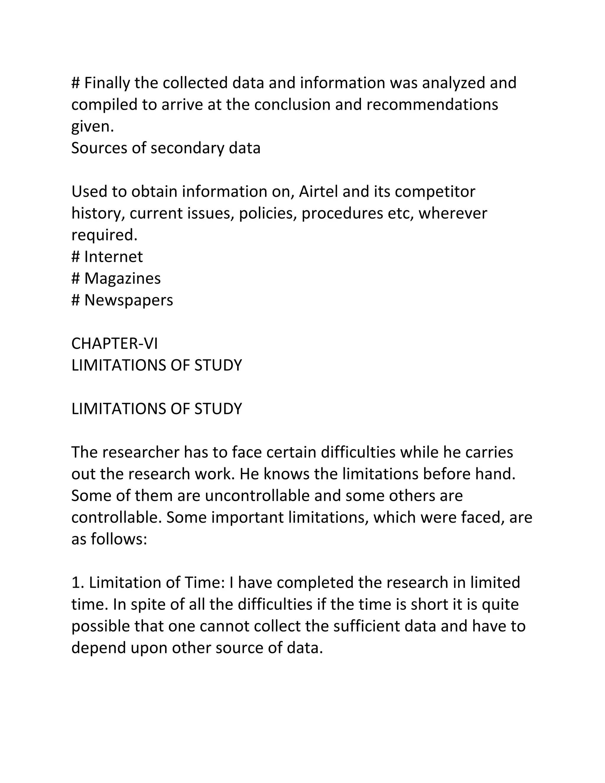 # Finally the collected data and information was analyzed and
compiled to arrive at the conclusion and recommendations
given.
Sources of secondary data

Used to obtain information on, Airtel and its competitor
history, current issues, policies, procedures etc, wherever
required.
# Internet
# Magazines
# Newspapers

CHAPTER-VI
LIMITATIONS OF STUDY

LIMITATIONS OF STUDY

The researcher has to face certain difficulties while he carries
out the research work. He knows the limitations before hand.
Some of them are uncontrollable and some others are
controllable. Some important limitations, which were faced, are
as follows:

1. Limitation of Time: I have completed the research in limited
time. In spite of all the difficulties if the time is short it is quite
possible that one cannot collect the sufficient data and have to
depend upon other source of data.
 