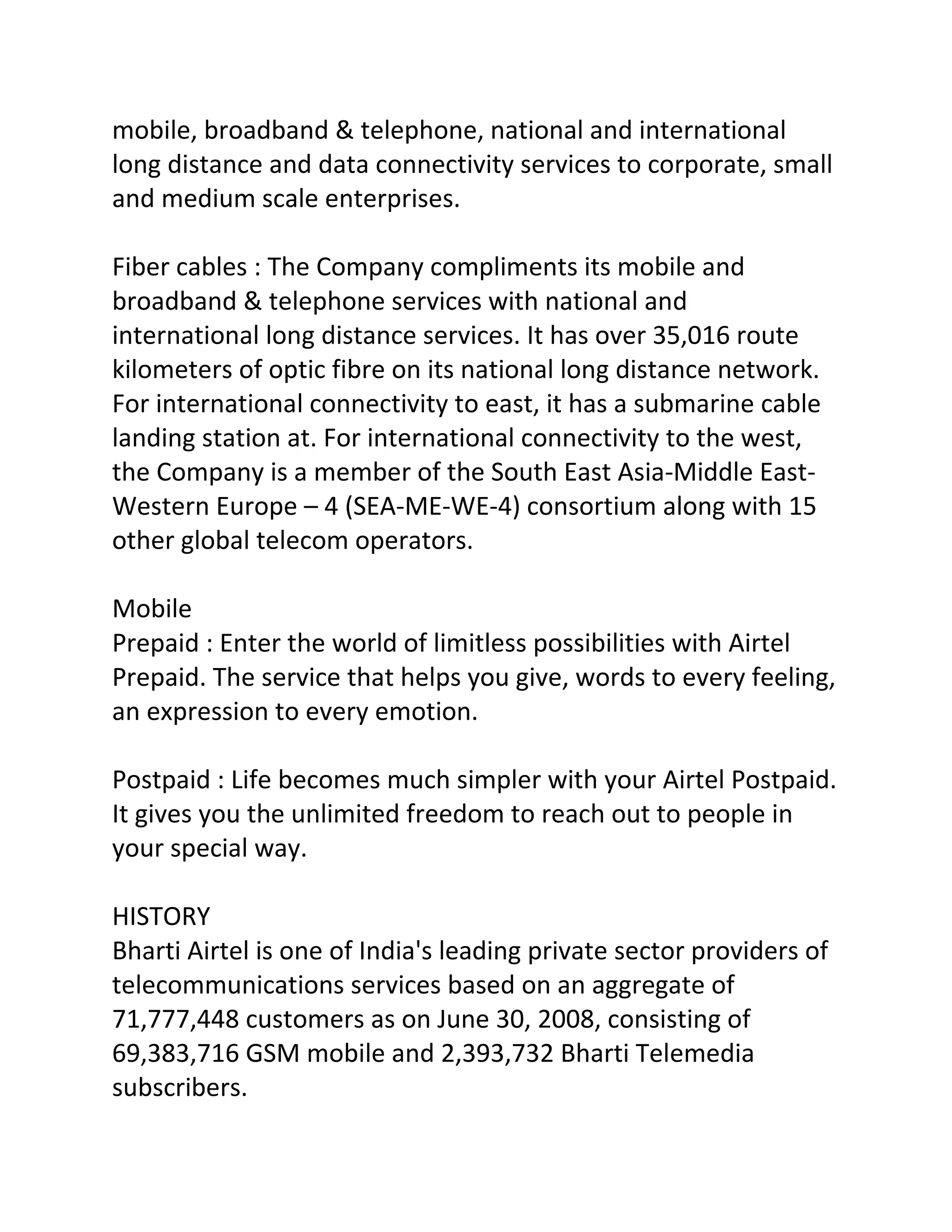 mobile, broadband & telephone, national and international
long distance and data connectivity services to corporate, small
and medium scale enterprises.

Fiber cables : The Company compliments its mobile and
broadband & telephone services with national and
international long distance services. It has over 35,016 route
kilometers of optic fibre on its national long distance network.
For international connectivity to east, it has a submarine cable
landing station at. For international connectivity to the west,
the Company is a member of the South East Asia-Middle East-
Western Europe – 4 (SEA-ME-WE-4) consortium along with 15
other global telecom operators.

Mobile
Prepaid : Enter the world of limitless possibilities with Airtel
Prepaid. The service that helps you give, words to every feeling,
an expression to every emotion.

Postpaid : Life becomes much simpler with your Airtel Postpaid.
It gives you the unlimited freedom to reach out to people in
your special way.

HISTORY
Bharti Airtel is one of India's leading private sector providers of
telecommunications services based on an aggregate of
71,777,448 customers as on June 30, 2008, consisting of
69,383,716 GSM mobile and 2,393,732 Bharti Telemedia
subscribers.
 