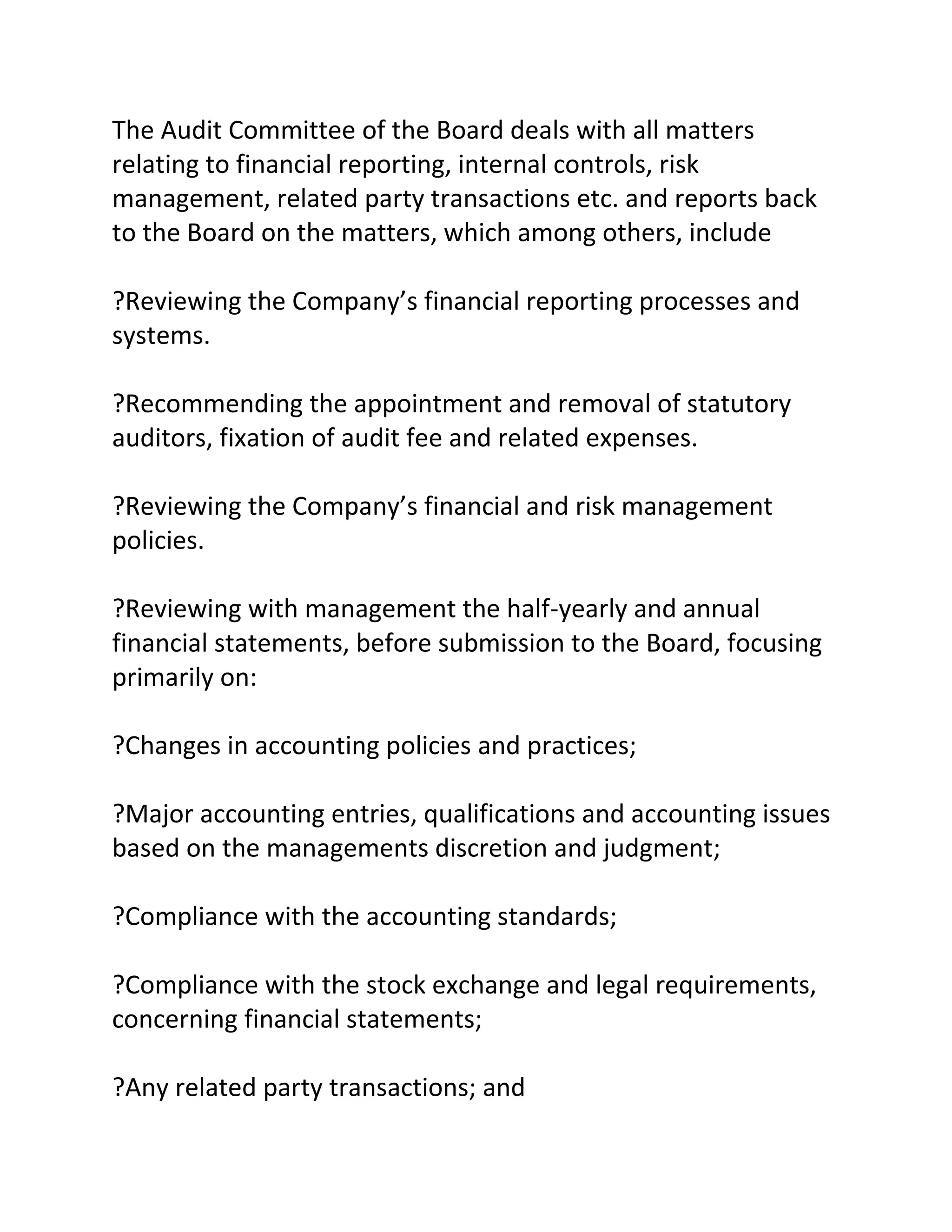 The Audit Committee of the Board deals with all matters
relating to financial reporting, internal controls, risk
management, related party transactions etc. and reports back
to the Board on the matters, which among others, include

?Reviewing the Company’s financial reporting processes and
systems.

?Recommending the appointment and removal of statutory
auditors, fixation of audit fee and related expenses.

?Reviewing the Company’s financial and risk management
policies.

?Reviewing with management the half-yearly and annual
financial statements, before submission to the Board, focusing
primarily on:

?Changes in accounting policies and practices;

?Major accounting entries, qualifications and accounting issues
based on the managements discretion and judgment;

?Compliance with the accounting standards;

?Compliance with the stock exchange and legal requirements,
concerning financial statements;

?Any related party transactions; and
 