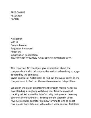 FREE ONLINE
RESEARCH
PAPERS




Navigation
Sign In
Create Account
Forgotten Password
About Us
Subscription Cancelation
ADVERTISING STRATEGY OF BHARTI TELEVENTURES LTD


This report on Airtel not just give description about the
company but it also talks about the various advertising strategy
adopted by the company.
SWOT analysis of Airtel helps to find out the weak points of the
company and to find out the way to overcome this problem.

We are in the era of entertainment through mobile handsets.
Downloading a ring tone watching your favorite movie of
tracking cricket score the list of activity that you can do using
your cell phone is endless. To supplement stagnant voice
revenues cellular operator are now turning to VAS to boost
revenues in both data and value added voice service. Airtel has
 