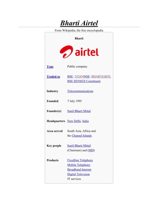 Bharti Airtel
       From Wikipedia, the free encyclopedia

                      Bharti




Type            Public company


Traded as       BSE: 532454NSE: BHARTIARTL
                BSE SENSEX Constituent


Industry        Telecommunications


Founded         7 July 1995


Founder(s)      Sunil Bharti Mittal


Headquarters New Delhi, India


Area served     South Asia, Africa and
                the Channel Islands


Key people      Sunil Bharti Mittal
                (Chairman) and (MD)


Products        Fixedline Telephony
                Mobile Telephony
                Broadband Internet
                Digital Television
                IT services
 