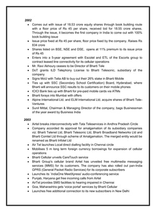 2002
Comes out with issue of 18.53 crore equity shares through book building route
with a floor price of Rs 45 per share, received bid for 18.55 crore shares.
Through the issue, it becomes the first company in India to come out with 100%
book building issue
Issue price fixed at Rs 45 per share, floor price fixed by the company. Raises Rs
834 crore
Shares listed on BSE, NSE and DSE, opens at 11% premium to its issue price
of Rs 45
Enters into a 5-year agreement with Escotel and ETL of the Escorts group to
contract leased line connectivity for its cellular operations
Mr. Ravi Akhoury ceases to be Director of Bharti Tele
DoT grants ILD Telephony License to Bharti Telesonic, subsidiary of the
company
Signs MoU with Telia AB to buy out their 26% stake in Bharti Mobile
Ties up with SSC (Secondary School Certification) Board, Hyderabad, where
Bharti will announce SSC results to its customers on their mobile phones
ICICI Bank ties up with Bharti for pre-paid mobile cards via ATMs
Bharti forays into Mumbai with offers
Alpine International Ltd. and ELM International Ltd. acquire shares of Bharti Tele-
Ventures
Sunil Mittal, Chairman & Managing Director of the company, bags Businessman
of the year award by Business India
2003
Airtel breaks interconnectivity with Tata Teleservices in Andhra Pradesh Circle
Company accorded its approval for amalgamation of its subsidiary companies
viz: Bharti Telenet Ltd, Bharti Telesonic Ltd, Bharti Broadband Networks Ltd and
Bharti Comtel Ltd through scheme of Amalgamation. The merged entity would be
renamed as Bharti Infotel Ltd
Air Tel launches Local direct dialling facility in Chennai circle
Mobilises 5 m long term foreign currency borrowings for expansion of cellular
operations
Bharti Cellular unveils CareTouch service
Bharti Group's cellular brand Airtel has unveiled free multimedia messaging
services (MMS) for its customers. The company has also rolled out pan-India
GPRS (General Packet Radio Services) for its corporate subscribers
Launches its `IndiaOne MeetXpress' audio-conferencing service
Punjab, Haryana get free incoming calls from Airtel
AirTel provides SMS facilities to hearing impaired in Chennai
Goa, Maharashtra gets 'voice portal' services by Bharti Cellular
Launches free additional connection to its new subscribers in New Delhi
 