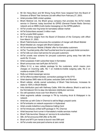 Mr Sin Hang Boon and Mr Wong Hung Khim have resigned from the Board of
Directors of Bharti Tele Ventures Ltd with effect from February 27, 2003.
Airtel provides SMS cricket updates
Bharti Mobinet Ltd, the Bharti group company that provides the AirTel mobile
service in Chennai, today launched its GPRS (General Packet Radio Service)
network and an MMS (multi-media messaging) on the GPRS platform
AirTel unveils new ring tones for karnataka cellular market
AirTel Subscribers exceed 3 million mark
AirTel unveils RAD system
Mr P M Sinha resigns from the Board of Directors of the Company with effect
from March 31, 2003.
Bharti TeleVentures announces the completion of merger with Bharti Mobitel
Bharti Mobitel Ltd. merged with Bharti Cellular Ltd.
AirTel reintroduces 'Mobile 2 Mobile' offer for Karnataka customers
AirTel, Touchtel jointly offer freeTouchtel land line for post-paid Airtel connection
AirTel rolls out voice mail service for pre-paid customers
AirTel unveils new scheme for pre-paid customers giving away free talk time
worth Rs 10 crore
Airtel surpasses 4 lakh subscriber base in Karnataka
Bharti announces new tariff plan AirTel 012
Offers 0-1-2, a new cellular package for the customers, which means zero
charges on incoming calls, Re 1 on mobile-to-mobile outgoing calls, Rs 2 on
mobile-to-mobile STD calls
Rolls out Airtel messenger service
AirTel offers bundled handset, connection package for Rs 5715
Airtel slashes SMS rates to 60 paise; excludes Delhi and Mumbai
Bharti cellular, wholly owned subsidiary of Bharti Tele-Ventures, increases its
stake to 100% in Bharti Mobile
Iinks distribution pact with Hathway Cable. With this alliance, Bharti is said to be
the first telecom firm to step into television distribution services
Six cell operators move over from Bharti to VSNL
Airtel augments cellular coverage in TN by including Arcot & Walajapet in its
network
Airtel ties up with Coke in Chennai to sell its Magic prepaid cards
AirTel embarks on network expansion in Hyderabad
Airtel unveils IndiaOne Long Distance Calling Card
AirTel introduces unified tariff package in TN, Chennai
Airtel becomes front runner in Karnataka's mobile services market
Bharti Tele launches 'Always on' service to its subscribers
SBI, AirTel announce EMI offer at Rs 299
Bharti and MTV join hands to launch new SIM card
AirTel unveils new post-paid scheme at zero rental
 