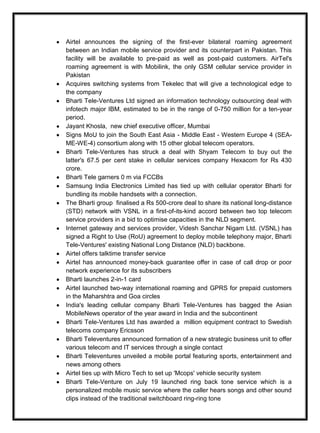 Airtel announces the signing of the first-ever bilateral roaming agreement
between an Indian mobile service provider and its counterpart in Pakistan. This
facility will be available to pre-paid as well as post-paid customers. AirTel's
roaming agreement is with Mobilink, the only GSM cellular service provider in
Pakistan
Acquires switching systems from Tekelec that will give a technological edge to
the company
Bharti Tele-Ventures Ltd signed an information technology outsourcing deal with
infotech major IBM, estimated to be in the range of 0-750 million for a ten-year
period.
Jayant Khosla, new chief executive officer, Mumbai
Signs MoU to join the South East Asia - Middle East - Western Europe 4 (SEA-
ME-WE-4) consortium along with 15 other global telecom operators.
Bharti Tele-Ventures has struck a deal with Shyam Telecom to buy out the
latter's 67.5 per cent stake in cellular services company Hexacom for Rs 430
crore.
Bharti Tele garners 0 m via FCCBs
Samsung India Electronics Limited has tied up with cellular operator Bharti for
bundling its mobile handsets with a connection.
The Bharti group finalised a Rs 500-crore deal to share its national long-distance
(STD) network with VSNL in a first-of-its-kind accord between two top telecom
service providers in a bid to optimise capacities in the NLD segment.
Internet gateway and services provider, Videsh Sanchar Nigam Ltd. (VSNL) has
signed a Right to Use (RoU) agreement to deploy mobile telephony major, Bharti
Tele-Ventures' existing National Long Distance (NLD) backbone.
Airtel offers talktime transfer service
Airtel has announced money-back guarantee offer in case of call drop or poor
network experience for its subscribers
Bharti launches 2-in-1 card
Airtel launched two-way international roaming and GPRS for prepaid customers
in the Maharshtra and Goa circles
India's leading cellular company Bharti Tele-Ventures has bagged the Asian
MobileNews operator of the year award in India and the subcontinent
Bharti Tele-Ventures Ltd has awarded a million equipment contract to Swedish
telecoms company Ericsson
Bharti Televentures announced formation of a new strategic business unit to offer
various telecom and IT services through a single contact
Bharti Televentures unveiled a mobile portal featuring sports, entertainment and
news among others
Airtel ties up with Micro Tech to set up 'Mcops' vehicle security system
Bharti Tele-Venture on July 19 launched ring back tone service which is a
personalized mobile music service where the caller hears songs and other sound
clips instead of the traditional switchboard ring-ring tone
 