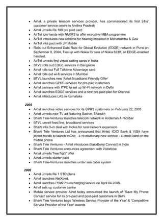 Airtel, a private telecom services provider, has commissioned its first 24x7
customer service centre in Andhra Pradesh
Airtel unveils Rs 199 pre paid card
AirTel join hands with NMIMS to offer executive MBA programme
AirTel introduces new scheme for hearing impaired in Maharashtra & Goa
AirTel inks pact with JP Mobile
Rolls out Enhanced Data Rate for Global Evolution (EDGE) network in Pune on
September 9, 2004, Ties up with Nokia for sale of Nokia 6230, an EDGE-enabled
handset.
AirTel unveils first virtual calling cards in India
BTVL rolls out EDGE services in Bangalore
Airtel rolls out Full Talktime Advantage card
Airtel rolls out wi-fi services in Mumbai
BTVL launches new 'Airtel Broadband Friendly Offer'
Airtel launches GPRS services for pre-paid customers
Airtel partners with ITPO to set up Wi-Fi network in Delhi
Airtel launches EDGE services and a new pre-paid plan for Chennai
Airtel introduces LAS in Karnataka
2005
Airtel launches video services for its GPRS customers on February 22, 2005
Airtel unveils new TV ad featuring Sachin, Sharukh
Bharti Tele-Ventures launches telecom network in Andaman & Nicobar
BTVL unveil fixed line, broadband services
Bharti inks 5-m deal with Nokia for rural network expansion
Bharti Tele Ventures Ltd has announced that Airtel, ICICI Bank & VISA have
joined hands to launch mChq - a revolutionary new service - a credit card on the
mobile phone
Bharti Tele Ventures - Airtel introduces BlackBerry Connect in India
Bharti Tele Ventures announces agreement with Vodafone
Airtel unveils 'free flight' offer
Airtel unveils starter pack
Bharti Tele-Ventures launches under sea cable system
2006
Airtel unveils Re 1 STD plans
Airtel launches NetXpert.
Airtel launches Post2Pre recharging service on April 04,2006.
Airtel sets up customer centre
Mobile service provider Airtel today announced the launch of `Save My Phone
Contact' service for its pre-paid and post-paid customers in Delhi
Bharti Tele Ventures bags 'Wireless Service Provider of the Year' & 'Competitive
Service Provider of the Year' awards
 