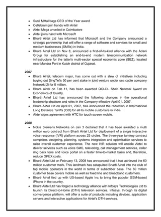 Sunil Mittal bags CEO of the Year award
Cellebrum join hands with Airtel
Airtel Mega unveiled in Coimbatore
Airtel joins hand with Microsoft
Bharti Airtel Ltd has informed that Microsoft and the Company announced a
strategic partnership that will offer a range of software and services for small and
medium businesses (SMBs) in India.
Bharti Airtel Ltd on Nov 8, announced a first-of-its-kind alliance with the Adani
Group for establishing an end-to-end modern telecommunication network
infrastructure for the latter's multi-sector special economic zone (SEZ), located
near Mundra Port in Kutch district of Gujarat.
2007
Bharti Airtel, telecom major, has come out with a slew of initiatives including
buying out SingTel's 50 per cent stake in joint venture under sea cable company
Network i2i for 0 million.
Bharti Airtel on Feb 11, has been awarded QCI-DL Shah National Award on
Economics of Quality.
Bharti Airtel Ltd has announced the following changes in the operational
leadership structure and roles in the Company effective April 01, 2007.
Bharti Airtel Ltd on April 01, 2007, has announced the reduction in International
Long Distance Tariffs (ISD) for all its mobile customers in India.
Airtel signs agreement with HTC for touch screen mobile.
2008
Nokia Siemens Networks on Jan 3 declared that it has been awarded a multi
million euro contract from Bharti Airtel Ltd for deployment of a single interactive
voice response (IVR) platform across 23 circles. The three-year turnkey contract
comprises designing, planning, systems integration and optimisation services to
raise overall customer experience. The new IVR solution will enable Airtel to
deliver services such as voice SMS, televoting, call management services, caller
ring back tone and voice portal on a faster time-to-market basis and, therefore,
reduce OPEX costs.
Bharti Airtel Ltd on February 13, 2008 has announced that it has achieved the 60
million customer mark. This landmark has catapulted Bharti Airtel into the club of
top mobile operators in the world in terms of subscriber base. The 60 million
customer base covers mobile as well as fixed line and broadband customers.
Bharti Airtel tied up with US-based Apple Inc to bring the popular GSM-based
iPhone in the country.
Bharti Airtel Ltd has forged a technology alliance with Infosys Technologies Ltd to
launch its Direct-to-Home (DTH) television services. Infosys, through its digital
convergence platform, will offer a suite of products including devices, application
servers and interactive applications for Airtel's DTH services.
 