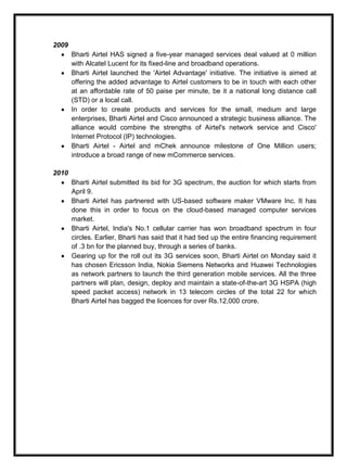 2009
Bharti Airtel HAS signed a five-year managed services deal valued at 0 million
with Alcatel Lucent for its fixed-line and broadband operations.
Bharti Airtel launched the 'Airtel Advantage' initiative. The initiative is aimed at
offering the added advantage to Airtel customers to be in touch with each other
at an affordable rate of 50 paise per minute, be it a national long distance call
(STD) or a local call.
In order to create products and services for the small, medium and large
enterprises, Bharti Airtel and Cisco announced a strategic business alliance. The
alliance would combine the strengths of Airtel's network service and Cisco'
Internet Protocol (IP) technologies.
Bharti Airtel - Airtel and mChek announce milestone of One Million users;
introduce a broad range of new mCommerce services.
2010
Bharti Airtel submitted its bid for 3G spectrum, the auction for which starts from
April 9.
Bharti Airtel has partnered with US-based software maker VMware Inc. It has
done this in order to focus on the cloud-based managed computer services
market.
Bharti Airtel, India's No.1 cellular carrier has won broadband spectrum in four
circles. Earlier, Bharti has said that it had tied up the entire financing requirement
of .3 bn for the planned buy, through a series of banks.
Gearing up for the roll out its 3G services soon, Bharti Airtel on Monday said it
has chosen Ericsson India, Nokia Siemens Networks and Huawei Technologies
as network partners to launch the third generation mobile services. All the three
partners will plan, design, deploy and maintain a state-of-the-art 3G HSPA (high
speed packet access) network in 13 telecom circles of the total 22 for which
Bharti Airtel has bagged the licences for over Rs.12,000 crore.
 