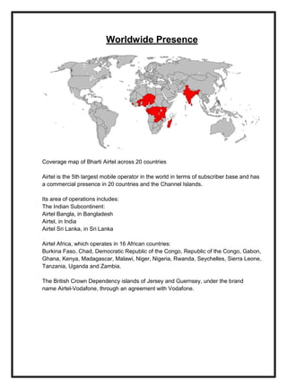 Worldwide Presence
Coverage map of Bharti Airtel across 20 countries
Airtel is the 5th largest mobile operator in the world in terms of subscriber base and has
a commercial presence in 20 countries and the Channel Islands.
Its area of operations includes:
The Indian Subcontinent:
Airtel Bangla, in Bangladesh
Airtel, in India
Airtel Sri Lanka, in Sri Lanka
Airtel Africa, which operates in 16 African countries:
Burkina Faso, Chad, Democratic Republic of the Congo, Republic of the Congo, Gabon,
Ghana, Kenya, Madagascar, Malawi, Niger, Nigeria, Rwanda, Seychelles, Sierra Leone,
Tanzania, Uganda and Zambia.
The British Crown Dependency islands of Jersey and Guernsey, under the brand
name Airtel-Vodafone, through an agreement with Vodafone.
 