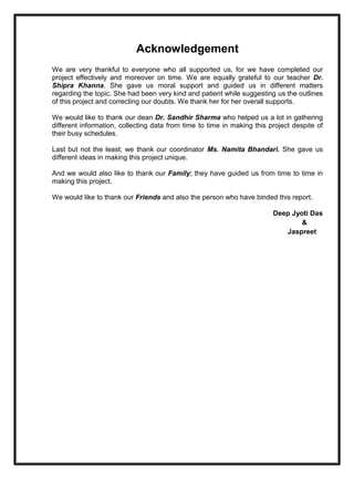 Acknowledgement
We are very thankful to everyone who all supported us, for we have completed our
project effectively and moreover on time. We are equally grateful to our teacher Dr.
Shipra Khanna. She gave us moral support and guided us in different matters
regarding the topic. She had been very kind and patient while suggesting us the outlines
of this project and correcting our doubts. We thank her for her overall supports.
We would like to thank our dean Dr. Sandhir Sharma who helped us a lot in gathering
different information, collecting data from time to time in making this project despite of
their busy schedules.
Last but not the least; we thank our coordinator Ms. Namita Bhandari. She gave us
different ideas in making this project unique.
And we would also like to thank our Family; they have guided us from time to time in
making this project.
We would like to thank our Friends and also the person who have binded this report.
Deep Jyoti Das
&
Jaspreet
 