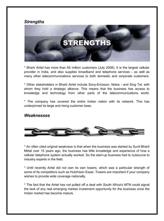 Strengths
* Bharti Airtel has more than 65 million customers (July 2008). It is the largest cellular
provider in India, and also supplies broadband and telephone services - as well as
many other telecommunications services to both domestic and corporate customers.
* Other stakeholders in Bharti Airtel include Sony-Ericsson, Nokia - and Sing Tel, with
whom they hold a strategic alliance. This means that the business has access to
knowledge and technology from other parts of the telecommunications world.
* The company has covered the entire Indian nation with its network. This has
underpinned its large and rising customer base.
Weaknesses
* An often cited original weakness is that when the business was started by Sunil Bharti
Mittal over 15 years ago, the business has little knowledge and experience of how a
cellular telephone system actually worked. So the start-up business had to outsource to
industry experts in the field.
* Until recently Airtel did not own its own towers, which was a particular strength of
some of its competitors such as Hutchison Essar. Towers are important if your company
wishes to provide wide coverage nationally.
* The fact that the Airtel has not pulled off a deal with South Africa's MTN could signal
the lack of any real emerging market investment opportunity for the business once the
Indian market has become mature.
 