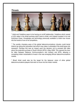 Threats
* Airtel and Vodafone seem to be having an on/off relationship. Vodafone which owned
a 5.6% stake in the Airtel business sold it back to Airtel, and instead invested in its rival
Hutchison Essar. Knowledge and technology previously available to Airtel now moves
into the hands of one of its competitors.
* The quickly changing pace of the global telecommunications industry could tempt
Airtel to go along the acquisition trail which may make it vulnerable if the world goes into
recession. Perhaps this was an impact upon the decision not to proceed with talks
about the potential purchase of South Africa's MTN in May 2008. This opened the door
for talks between Reliance Communication's Anil Ambani and MTN, allowing a
competing Indian industrialist to invest in the new emerging African telecommunications
market.
* Bharti Airtel could also be the target for the takeover vision of other global
telecommunications players that wish to move into the Indian market.
 