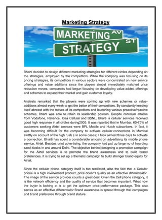 Marketing Strategy
Bharti decided to design different marketing strategies for different circles depending on
the strategies, employed by the competitors. While the company was focusing on its
pricing strategies, its competitors in various sectors were concentrated on new service
offerings and value additions since the players almost immediately matched price
reduction moves, companies had begun focusing on developing value-added offerings
and schemes to expand their market and gain customer loyalty.
Analysts remarked that the players were coming up with new schemes or value-
additions almost every week to get the better of their competitors. By constantly keeping
itself abreast with the moves of its competitors and launching various proactive/reactive
schemes, Bharti was able to retain its leadership position. Despite continual attacks
from Vodafone, Reliance, Idea Cellular and BSNL, Bharti is cellular services received
good high response in all circles during2005. It was reported that in Mumbai, 60-75% of
customers seeking Airtel services were BPL Mobile and Hutch subscribers. In fact, it
was becoming difficult for the company to activate cellular connections in Mumbai
swiftly on account of the high rush ± in some cases; it took almost three days to activate
a connection. Bharti has spent a considerable amount on advertising its mobile phone
service, Airtel. Besides print advertising, the company had put up large no of hoarding
sand kiosks in and around Delhi. The objective behind designing a promotion campaign
for the Airtel services is to promote the brand awareness and to build brand
preferences. It is trying to set up a thematic campaign to build stronger brand equity for
Airtel.
Since the cellular phone category itself is too restricted, also the fact that a Cellular
phone is a high involvement product, price doesn't qualify as an effective differentiator.
The image of the service provider counts a great deal. Given the Cell phone category, it
is the network efficiency and the quality of service that becomes important. What now
the buyer is looking at is to get the optimum price-performance package. This also
serves as an effective differentiator Brand awareness is spread through the' campaigns
and brand preference through brand stature.
 