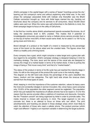 Airtel's campaign in the capital began with a series of 'teaser' hoardings across the city,'
bearing just the company's name and without explaining what Airtel was. In the next
phase the campaign associated Airtel with Cellular only thereafter was the Bharti
Cellular connection brought up. Vans with Airtel logos roamed the city, handing out
brochures about the company and its services to all consumers. About 50,000 direct
callers were sent out. When the name was well entrenched in the Delimits is mind, the
Airtel campaign began to focus on the utility of Cell phone.
In the first four months alone Airtel's advertisement spends exceeded Rs.4crores. As of
today the awareness level is 60% unaided. This implies that if potential or
knowledgeable consumers are asked to name a Cellular phone service provider that is
on the top of his/her mind 60% of them would name Airtel. As for aided it -is 100 %( by
giving clues and hints etc.).
Brand strength of a product or the health of a brand is measured by the percentage
score of the brand on the above aided and the unaided tests. The figures show that
Airtel is a healthy and a thriving brand.
Every company has a goal, which might comprise a sales target and a game plan with
due regard to its competitor. Airtel’s campaign strategy is designed keeping in mind its
marketing strategy. The tone, tenor and the stance of the visual ads are designed to
convey the image of a market leader in terms of its market share. It tries to portray the
image of being a "first mover every time" and that of a "market leader".
The status of the product in terms of its life cycle has just reached the maturity stage in
India. It’s still on the rising part of the product life cycle curve in the maturity stage.
The diagram on the left hand side shows the percentage of the users classified into
heavy, medium and low categories. The right hand side shows the revenue share
earned from the three types of users.
Airtel, keeping in mind the importance of the customer retention, values its heavy users
the most and constantly indulges in service innovation. But, since heavy users comprise
only 15-20% of the population the other segment cannot be neglected. The population
which has just realized the importance of cellular phones has to be roped in. It is for this
reason that the service provider offers a plethora of incentives and discounts. Concerts
like the "Freedom concert" are being organized by Airtel in order to promote sales. The
media channel is chosen with economy in mind. The target segment is not very
concrete but, there is an attempt to focus on those who can afford. The print
advertisements and hoarding are placed in those strategic areas which most likely to
catch the attention of those who need a cellular phone. The product promise (which
might cost different 1 higher) is an important variable in determining the target audience.
 