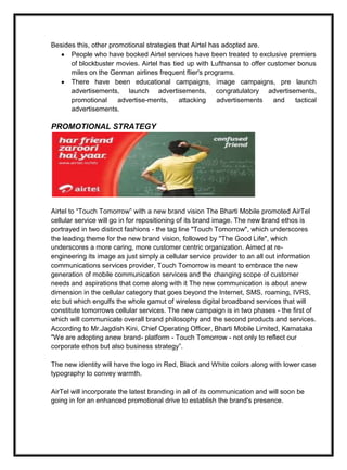 Besides this, other promotional strategies that Airtel has adopted are.
People who have booked Airtel services have been treated to exclusive premiers
of blockbuster movies. Airtel has tied up with Lufthansa to offer customer bonus
miles on the German airlines frequent flier's programs.
There have been educational campaigns, image campaigns, pre launch
advertisements, launch advertisements, congratulatory advertisements,
promotional advertise-ments, attacking advertisements and tactical
advertisements.
PROMOTIONAL STRATEGY
Airtel to “Touch Tomorrow” with a new brand vision The Bharti Mobile promoted AirTel
cellular service will go in for repositioning of its brand image. The new brand ethos is
portrayed in two distinct fashions - the tag line "Touch Tomorrow", which underscores
the leading theme for the new brand vision, followed by "The Good Life", which
underscores a more caring, more customer centric organization. Aimed at re-
engineering its image as just simply a cellular service provider to an all out information
communications services provider, Touch Tomorrow is meant to embrace the new
generation of mobile communication services and the changing scope of customer
needs and aspirations that come along with it The new communication is about anew
dimension in the cellular category that goes beyond the Internet, SMS, roaming, IVRS,
etc but which engulfs the whole gamut of wireless digital broadband services that will
constitute tomorrows cellular services. The new campaign is in two phases - the first of
which will communicate overall brand philosophy and the second products and services.
According to Mr.Jagdish Kini, Chief Operating Officer, Bharti Mobile Limited, Karnataka
"We are adopting anew brand- platform - Touch Tomorrow - not only to reflect our
corporate ethos but also business strategy”.
The new identity will have the logo in Red, Black and White colors along with lower case
typography to convey warmth.
AirTel will incorporate the latest branding in all of its communication and will soon be
going in for an enhanced promotional drive to establish the brand's presence.
 