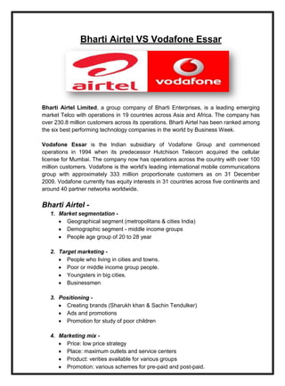 Bharti Airtel VS Vodafone Essar
Bharti Airtel Limited, a group company of Bharti Enterprises, is a leading emerging
market Telco with operations in 19 countries across Asia and Africa. The company has
over 230.8 million customers across its operations. Bharti Airtel has been ranked among
the six best performing technology companies in the world by Business Week.
Vodafone Essar is the Indian subsidiary of Vodafone Group and commenced
operations in 1994 when its predecessor Hutchison Telecom acquired the cellular
license for Mumbai. The company now has operations across the country with over 100
million customers. Vodafone is the world's leading international mobile communications
group with approximately 333 million proportionate customers as on 31 December
2009. Vodafone currently has equity interests in 31 countries across five continents and
around 40 partner networks worldwide.
Bharti Airtel -
1. Market segmentation -
Geographical segment (metropolitans & cities India)
Demographic segment - middle income groups
People age group of 20 to 28 year
2. Target marketing -
People who living in cities and towns.
Poor or middle income group people.
Youngsters in big cities.
Businessmen
3. Positioning -
Creating brands (Sharukh khan & Sachin Tendulker)
Ads and promotions
Promotion for study of poor children
4. Marketing mix -
Price: low price strategy
Place: maximum outlets and service centers
Product: verities available for various groups
Promotion: various schemes for pre-paid and post-paid.
 