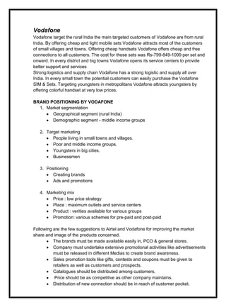 Vodafone
Vodafone target the rural India the main targeted customers of Vodafone are from rural
India. By offering cheap and light mobile sets Vodafone attracts most of the customers
of small villages and towns. Offering cheap handsets Vodafone offers cheap and free
connections to all customers. The cost for these sets was Rs-799-849-1099 per set and
onward. In every district and big towns Vodafone opens its service centers to provide
better support and services
Strong logistics and supply chain Vodafone has a strong logistic and supply all over
India. In every small town the potential customers can easily purchase the Vodafone
SIM & Sets. Targeting youngsters in metropolitans Vodafone attracts youngsters by
offering colorful handset at very low prices.
BRAND POSITIONING BY VODAFONE
1. Market segmentation
Geographical segment (rural India)
Demographic segment - middle income groups
2. Target marketing
People living in small towns and villages.
Poor and middle income groups.
Youngsters in big cities.
Businessmen
3. Positioning
Creating brands
Ads and promotions
4. Marketing mix
Price : low price strategy
Place : maximum outlets and service centers
Product : verities available for various groups
Promotion: various schemes for pre-paid and post-paid
Following are the few suggestions to Airtel and Vodafone for improving the market
share and image of the products concerned.
The brands must be made available easily in, PCO & general stores.
Company must undertake extensive promotional activities like advertisements
must be released in different Medias to create brand awareness.
Sales promotion tools like gifts, contests and coupons must be given to
retailers as well as customers and prospects.
Catalogues should be distributed among customers.
Price should be as competitive as other company maintains.
Distribution of new connection should be in reach of customer pocket.
 