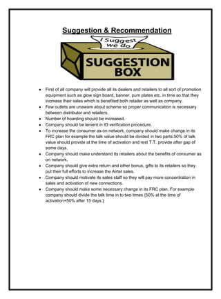 Suggestion & Recommendation
First of all company will provide all its dealers and retailers to all sort of promotion
equipment such as glow sign board, banner, pum plates etc. in time so that they
increase their sales which is benefited both retailer as well as company.
Few outlets are unaware about scheme so proper communication is necessary
between distributor and retailers.
Number of hoarding should be increased.
Company should be lenient in ID verification procedure.
To increase the consumer as on network, company should make change in its
FRC plan for example the talk value should be divided in two parts.50% of talk
value should provide at the time of activation and rest T.T. provide after gap of
some days.
Company should make understand its retailers about the benefits of consumer as
on network.
Company should give extra return and other bonus, gifts to its retailers so they
put their full efforts to increase the Airtel sales.
Company should motivate its sales staff so they will pay more concentration in
sales and activation of new connections.
Company should make some necessary change in its FRC plan. For example
company should divide the talk time in to two times {50% at the time of
activation+50% after 15 days.}
 