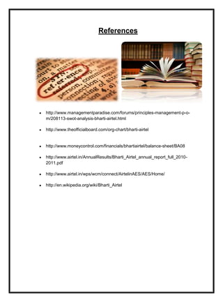 References
http://www.managementparadise.com/forums/principles-management-p-o-
m/208113-swot-analysis-bharti-airtel.html
http://www.theofficialboard.com/org-chart/bharti-airtel
http://www.moneycontrol.com/financials/bhartiairtel/balance-sheet/BA08
http://www.airtel.in/AnnualResults/Bharti_Airtel_annual_report_full_2010-
2011.pdf
http://www.airtel.in/wps/wcm/connect/AirtelinAES/AES/Home/
http://en.wikipedia.org/wiki/Bharti_Airtel
 