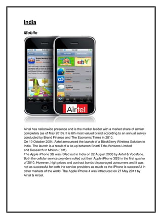 India
Mobile
Airtel has nationwide presence and is the market leader with a market share of almost
completely (as of May 2010). It is 6th most valued brand according to an annual survey
conducted by Brand Finance and The Economic Times in 2010.
On 19 October 2004, Airtel announced the launch of a BlackBerry Wireless Solution in
India. The launch is a result of a tie-up between Bharti Tele-Ventures Limited
and Research In Motion (RIM).
The Apple iPhone 3G was rolled out in India on 22 August 2008 by Airtel & Vodafone.
Both the cellular service providers rolled out their Apple iPhone 3GS in the first quarter
of 2010. However, high prices and contract bonds discouraged consumers and it was
not as successful for both the service providers as much as the iPhone is successful in
other markets of the world. The Apple iPhone 4 was introduced on 27 May 2011 by
Airtel & Aircel.
 