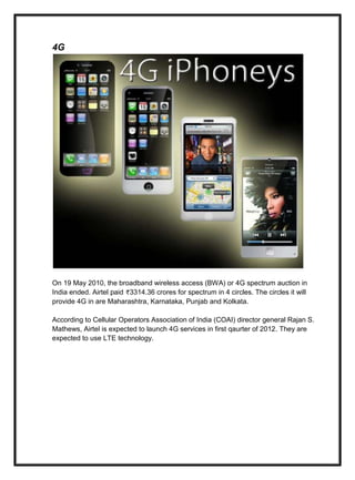 4G
On 19 May 2010, the broadband wireless access (BWA) or 4G spectrum auction in
India ended. Airtel paid 3314.36 crores for spectrum in 4 circles. The circles it will
provide 4G in are Maharashtra, Karnataka, Punjab and Kolkata.
According to Cellular Operators Association of India (COAI) director general Rajan S.
Mathews, Airtel is expected to launch 4G services in first qaurter of 2012. They are
expected to use LTE technology.
 