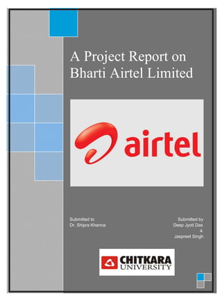 A Project Report on
Bharti Airtel Limited
Submitted to Submitted by
Dr. Shipra Khanna Deep Jyoti Das
&
Jaspreet Singh
 