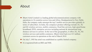 About
 Bharti Airtel Limited is a leading global telecommunications company with
operations in 16 countries across Asia and Africa. Headquartered in New Delhi,
India, the company ranks amongst the top 3 mobile service providers globally in
terms of subscribers. In India, the company's product offerings include 2G, 3G
and 4G wireless services, mobile commerce, fixed line services, high speed home
broadband, DTH, enterprise services including national & international long
distance services to carriers. In the rest of the geographies, it offers 2G, 3G, 4G
wireless services and mobile commerce. Bharti Airtel had over 413 million
customers across its operations at the end of March 2018
 On July7, 1995 the airtel was established as a public limited company.
 It is registered both on BSE and NSE.
 
