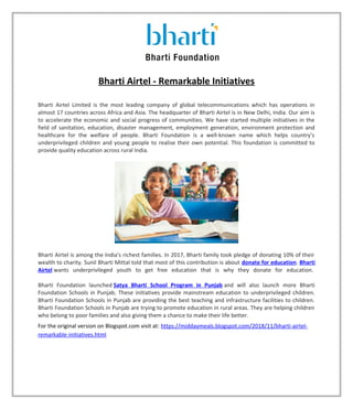 Bharti Airtel - Remarkable Initiatives
Bharti Airtel Limited is the most leading company of global telecommunications which has operations in
almost 17 countries across Africa and Asia. The headquarter of Bharti Airtel is in New Delhi, India. Our aim is
to accelerate the economic and social progress of communities. We have started multiple initiatives in the
field of sanitation, education, disaster management, employment generation, environment protection and
healthcare for the welfare of people. Bharti Foundation is a well-known name which helps country’s
underprivileged children and young people to realise their own potential. This foundation is committed to
provide quality education across rural India.
Bharti Airtel is among the India's richest families. In 2017, Bharti family took pledge of donating 10% of their
wealth to charity. Sunil Bharti Mittal told that most of this contribution is about donate for education. Bharti
Airtel wants underprivileged youth to get free education that is why they donate for education.
Bharti Foundation launched Satya Bharti School Program in Punjab and will also launch more Bharti
Foundation Schools in Punjab. These initiatives provide mainstream education to underprivileged children.
Bharti Foundation Schools in Punjab are providing the best teaching and infrastructure facilities to children.
Bharti Foundation Schools in Punjab are trying to promote education in rural areas. They are helping children
who belong to poor families and also giving them a chance to make their life better.
For the original version on Blogspot.com visit at: https://middaymeals.blogspot.com/2018/11/bharti-airtel-
remarkable-initiatives.html
 