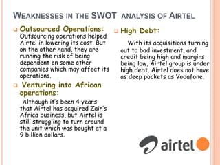 WEAKNESSES IN THE SWOT ANALYSIS OF AIRTEL
 Outsourced Operations:
Outsourcing operations helped
Airtel in lowering its cost. But
on the other hand, they are
running the risk of being
dependent on some other
companies which may affect its
operations.
 Venturing into African
operations:
Although it’s been 4 years
that Airtel has acquired Zain’s
Africa business, but Airtel is
still struggling to turn around
the unit which was bought at a
9 billion dollars.
 High Debt:
With its acquisitions turning
out to bad investment, and
credit being high and margins
being low, Airtel group is under
high debt. Airtel does not have
as deep pockets as Vodafone.
 