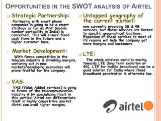 OPPORTUNITIES IN THE SWOT ANALYSIS OF AIRTEL
 Strategic Partnership:
Partnering with smart phone
companies is going to be a smart
strategy as far as MNP (mobile
number portability in India) is
concerned. This will ensure fixed
cash flows in the future and a
higher customer base.
 Market Development:
With fierce competition in the
telecom industry & shrinking margins,
venturing out in new
markets/developing economies will
prove fruitful for the company.
 VAS:
VAS (Value Added services) is going
to future of the telecommunication
industry & by specializing itself in
this vertical Airtel can differentiate
itself in highly competitive market.
Airtel can avail higher margins.
 Untapped geography of
the current market:
now currently providing 3G & 4G
services, but these services are limited
to specific geographical locations.
Expansion of these services to most of
its regions will help the company get
more margins and customers.
 LTE:
The whole wireless world is moving
towards LTE (long term evolution or
4G). LTE for mobile broadband can be a
good solution for India where fixed
broadband penetration is otherwise low.
 